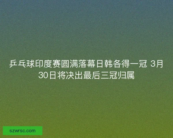 乒乓球印度赛圆满落幕日韩各得一冠 3月30日将决出最后三冠归属