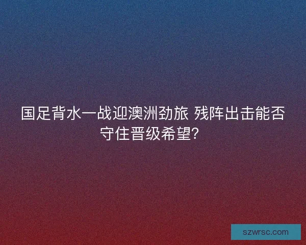 国足背水一战迎澳洲劲旅 残阵出击能否守住晋级希望？