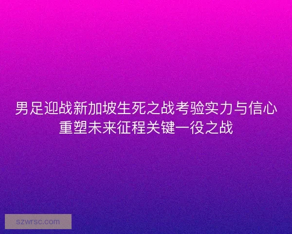 男足迎战新加坡生死之战考验实力与信心重塑未来征程关键一役之战 男足迎战新加坡生死之战考验实力与信心重塑未来征程关键一役之战