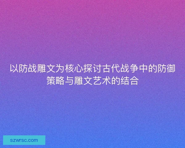 以防战雕文为核心探讨古代战争中的防御策略与雕文艺术的结合 以防战雕文为核心探讨古代战争中的防御策略与雕文艺术的结合