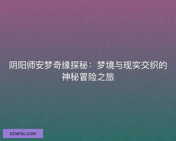 阴阳师安梦奇缘探秘:梦境与现实交织的神秘冒险之旅 阴阳师安梦奇缘探秘:梦境与现实交织的神秘冒险之旅