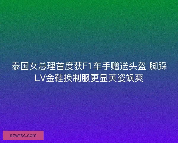 泰国女总理首度获F1车手赠送头盔 脚踩LV金鞋换制服更显英姿飒爽