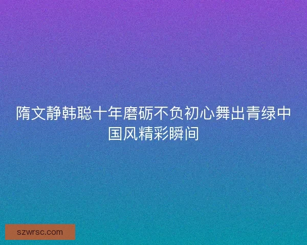 隋文静韩聪十年磨砺不负初心舞出青绿中国风精彩瞬间 隋文静韩聪十年磨砺不负初心舞出青绿中国风精彩瞬间