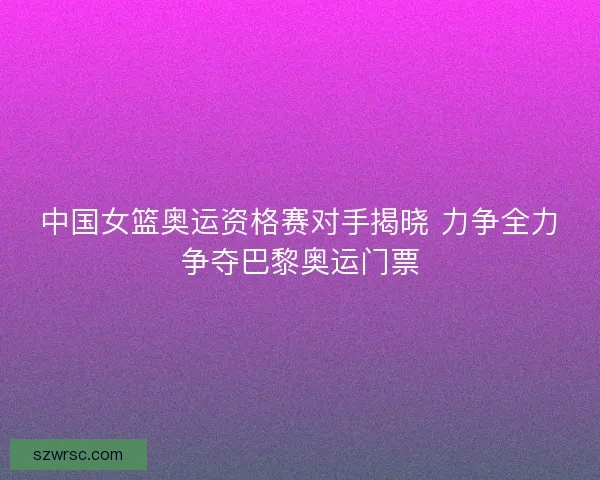中国女篮奥运资格赛对手揭晓 力争全力争夺巴黎奥运门票 中国女篮奥运资格赛对手揭晓 力争全力争夺巴黎奥运门票