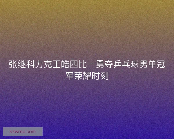 张继科力克王皓四比一勇夺乒乓球男单冠军荣耀时刻 张继科力克王皓四比一勇夺乒乓球男单冠军荣耀时刻