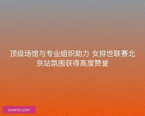 顶级场馆与专业组织助力 女排世联赛北京站氛围获得高度赞誉