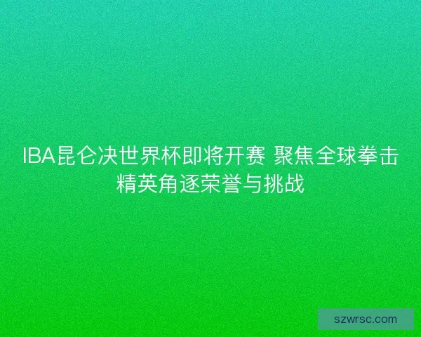 IBA昆仑决世界杯即将开赛 聚焦全球拳击精英角逐荣誉与挑战