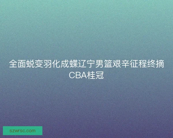 全面蜕变羽化成蝶辽宁男篮艰辛征程终摘CBA桂冠 全面蜕变羽化成蝶辽宁男篮艰辛征程终摘CBA桂冠