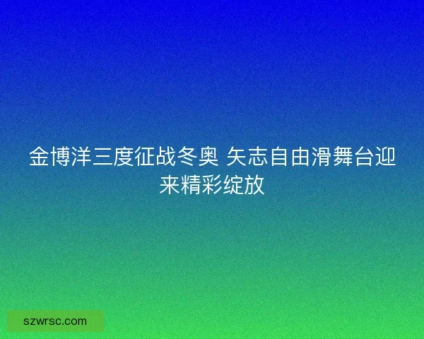 金博洋三度征战冬奥 矢志自由滑舞台迎来精彩绽放 金博洋三度征战冬奥 矢志自由滑舞台迎来精彩绽放