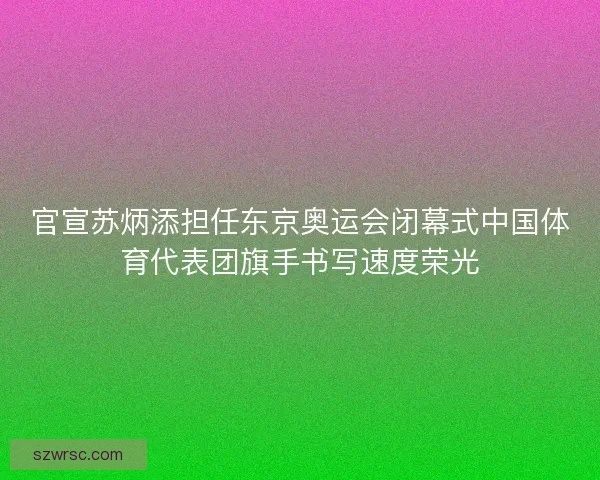 官宣苏炳添担任东京奥运会闭幕式中国体育代表团旗手书写速度荣光