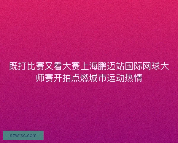既打比赛又看大赛上海鹏迈站国际网球大师赛开拍点燃城市运动热情