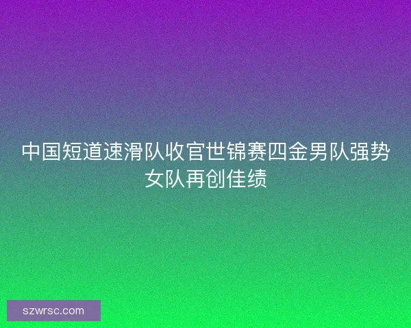 中国短道速滑队收官世锦赛四金男队强势女队再创佳绩 中国短道速滑队收官世锦赛四金男队强势女队再创佳绩