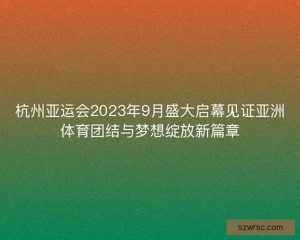 杭州亚运会2023年9月盛大启幕见证亚洲体育团结与梦想绽放新篇章