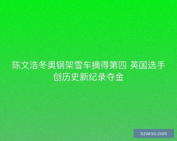 陈文浩冬奥钢架雪车摘得第四 英国选手创历史新纪录夺金