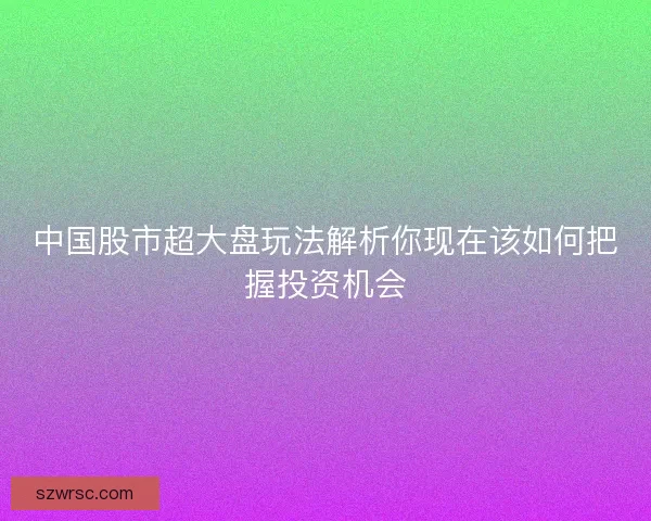 中国股市超大盘玩法解析你现在该如何把握投资机会 中国股市超大盘玩法解析你现在该如何把握投资机会