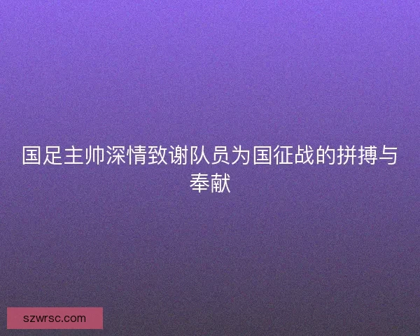 国足主帅深情致谢队员为国征战的拼搏与奉献 国足主帅深情致谢队员为国征战的拼搏与奉献