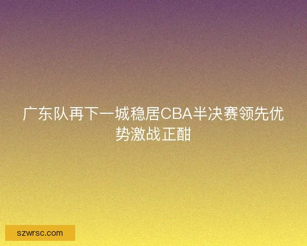 广东队再下一城稳居CBA半决赛领先优势激战正酣 广东队再下一城稳居CBA半决赛领先优势激战正酣