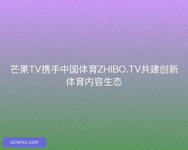 芒果TV携手中国体育ZHIBO.TV共建创新体育内容生态 芒果TV携手中国体育ZHIBO.TV共建创新体育内容生态