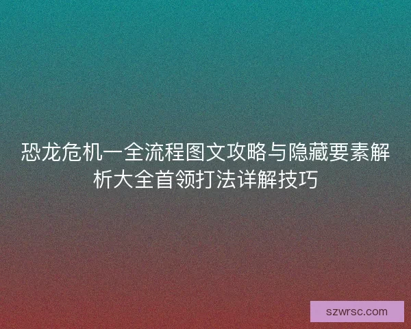 恐龙危机一全流程图文攻略与隐藏要素解析大全首领打法详解技巧
