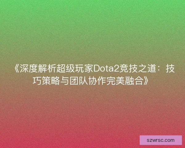 《深度解析超级玩家Dota2竞技之道:技巧策略与团队协作完美融合》 《深度解析超级玩家Dota2竞技之道:技巧策略与团队协作完美融合》
