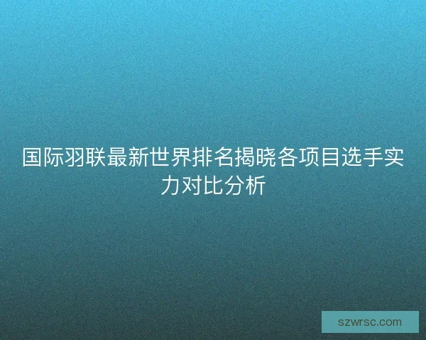 国际羽联最新世界排名揭晓各项目选手实力对比分析 国际羽联最新世界排名揭晓各项目选手实力对比分析