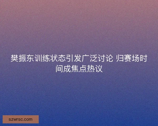 樊振东训练状态引发广泛讨论 归赛场时间成焦点热议 樊振东训练状态引发广泛讨论 归赛场时间成焦点热议